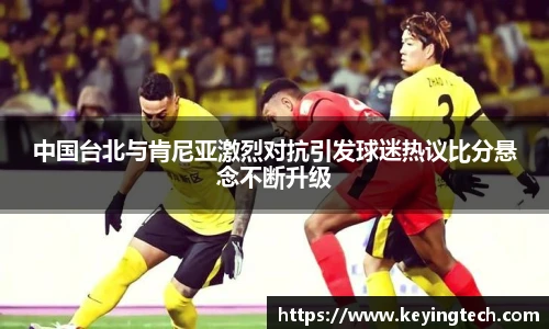 中国台北与肯尼亚激烈对抗引发球迷热议比分悬念不断升级